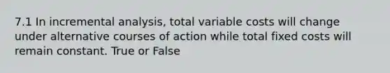 7.1 In incremental analysis, total variable costs will change under alternative courses of action while total fixed costs will remain constant. True or False