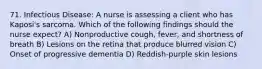 71. Infectious Disease: A nurse is assessing a client who has Kaposi's sarcoma. Which of the following findings should the nurse expect? A) Nonproductive cough, fever, and shortness of breath B) Lesions on the retina that produce blurred vision C) Onset of progressive dementia D) Reddish-purple skin lesions