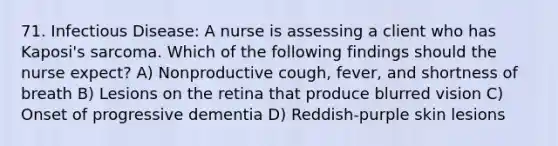 71. Infectious Disease: A nurse is assessing a client who has Kaposi's sarcoma. Which of the following findings should the nurse expect? A) Nonproductive cough, fever, and shortness of breath B) Lesions on the retina that produce blurred vision C) Onset of progressive dementia D) Reddish-purple skin lesions