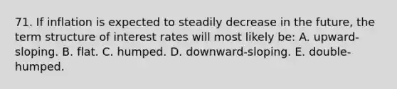 71. If inflation is expected to steadily decrease in the future, the term structure of interest rates will most likely be: A. upward-sloping. B. flat. C. humped. D. downward-sloping. E. double-humped.