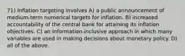 71) Inflation targeting involves A) a public announcement of medium-term numerical targets for inflation. B) increased accountability of the central bank for attaining its inflation objectives. C) an information-inclusive approach in which many variables are used in making decisions about monetary policy. D) all of the above.