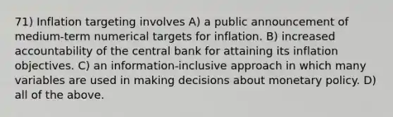 71) Inflation targeting involves A) a public announcement of medium-term numerical targets for inflation. B) increased accountability of the central bank for attaining its inflation objectives. C) an information-inclusive approach in which many variables are used in making decisions about <a href='https://www.questionai.com/knowledge/kEE0G7Llsx-monetary-policy' class='anchor-knowledge'>monetary policy</a>. D) all of the above.