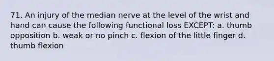 71. An injury of the median nerve at the level of the wrist and hand can cause the following functional loss EXCEPT: a. thumb opposition b. weak or no pinch c. flexion of the little finger d. thumb flexion