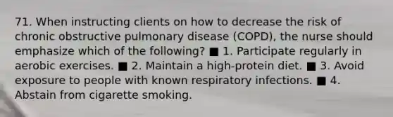 71. When instructing clients on how to decrease the risk of chronic obstructive pulmonary disease (COPD), the nurse should emphasize which of the following? ■ 1. Participate regularly in aerobic exercises. ■ 2. Maintain a high-protein diet. ■ 3. Avoid exposure to people with known respiratory infections. ■ 4. Abstain from cigarette smoking.