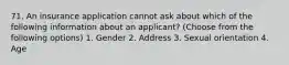 71. An insurance application cannot ask about which of the following information about an applicant? (Choose from the following options) 1. Gender 2. Address 3. Sexual orientation 4. Age