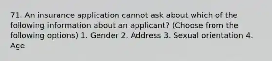 71. An insurance application cannot ask about which of the following information about an applicant? (Choose from the following options) 1. Gender 2. Address 3. Sexual orientation 4. Age