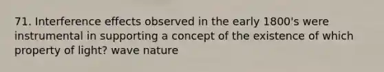 71. Interference effects observed in the early 1800's were instrumental in supporting a concept of the existence of which property of light? wave nature