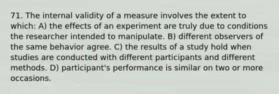 71. The internal validity of a measure involves the extent to which: A) the effects of an experiment are truly due to conditions the researcher intended to manipulate. B) different observers of the same behavior agree. C) the results of a study hold when studies are conducted with different participants and different methods. D) participant's performance is similar on two or more occasions.