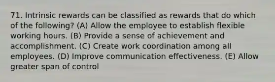 71. Intrinsic rewards can be classified as rewards that do which of the following? (A) Allow the employee to establish flexible working hours. (B) Provide a sense of achievement and accomplishment. (C) Create work coordination among all employees. (D) Improve communication effectiveness. (E) Allow greater span of control