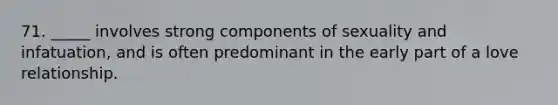 71. _____ involves strong components of sexuality and infatuation, and is often predominant in the early part of a love relationship.