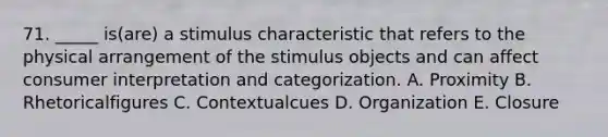 71. _____ is(are) a stimulus characteristic that refers to the physical arrangement of the stimulus objects and can affect consumer interpretation and categorization. A. Proximity B. Rhetoricalfigures C. Contextualcues D. Organization E. Closure