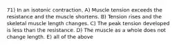 71) In an isotonic contraction, A) Muscle tension exceeds the resistance and the muscle shortens. B) Tension rises and the skeletal muscle length changes. C) The peak tension developed is less than the resistance. D) The muscle as a whole does not change length. E) all of the above