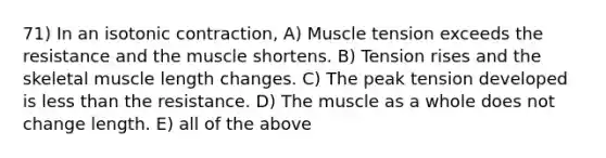 71) In an isotonic contraction, A) Muscle tension exceeds the resistance and the muscle shortens. B) Tension rises and the skeletal muscle length changes. C) The peak tension developed is less than the resistance. D) The muscle as a whole does not change length. E) all of the above