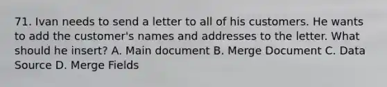 71. Ivan needs to send a letter to all of his customers. He wants to add the customer's names and addresses to the letter. What should he insert? A. Main document B. Merge Document C. Data Source D. Merge Fields