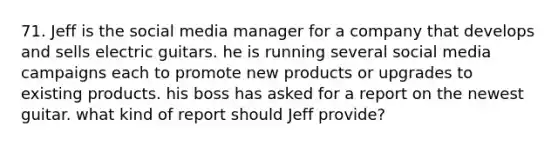 71. Jeff is the social media manager for a company that develops and sells electric guitars. he is running several social media campaigns each to promote new products or upgrades to existing products. his boss has asked for a report on the newest guitar. what kind of report should Jeff provide?