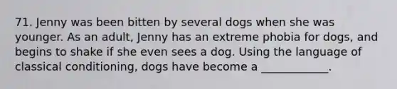 71. Jenny was been bitten by several dogs when she was younger. As an adult, Jenny has an extreme phobia for dogs, and begins to shake if she even sees a dog. Using the language of classical conditioning, dogs have become a ____________.