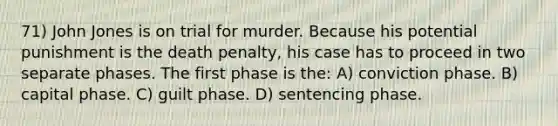 71) John Jones is on trial for murder. Because his potential punishment is the death penalty, his case has to proceed in two separate phases. The first phase is the: A) conviction phase. B) capital phase. C) guilt phase. D) sentencing phase.