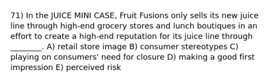 71) In the JUICE MINI CASE, Fruit Fusions only sells its new juice line through high-end grocery stores and lunch boutiques in an effort to create a high-end reputation for its juice line through ________. A) retail store image B) consumer stereotypes C) playing on consumers' need for closure D) making a good first impression E) perceived risk