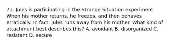 71. Jules is participating in the Strange Situation experiment. When his mother returns, he freezes, and then behaves erratically. In fact, Jules runs away from his mother. What kind of attachment best describes this? A. avoidant B. disorganized C. resistant D. secure