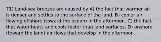 71) Land-sea breezes are caused by A) the fact that warmer air is denser and settles to the surface of the land. B) cooler air flowing offshore (toward the ocean) in the afternoon. C) the fact that water heats and cools faster than land surfaces. D) onshore (toward the land) air flows that develop in the afternoon.