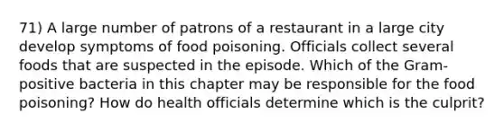 71) A large number of patrons of a restaurant in a large city develop symptoms of food poisoning. Officials collect several foods that are suspected in the episode. Which of the Gram-positive bacteria in this chapter may be responsible for the food poisoning? How do health officials determine which is the culprit?