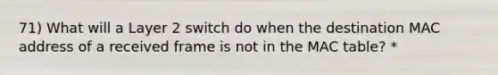 71) What will a Layer 2 switch do when the destination MAC address of a received frame is not in the MAC table? *