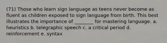 (71) Those who learn sign language as teens never become as fluent as children exposed to sign language from birth. This best illustrates the importance of ________ for mastering language. a. heuristics b. telegraphic speech c. a critical period d. reinforcement e. syntax