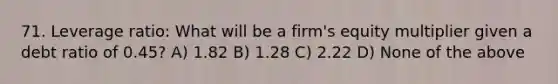 71. Leverage ratio: What will be a firm's equity multiplier given a debt ratio of 0.45? A) 1.82 B) 1.28 C) 2.22 D) None of the above