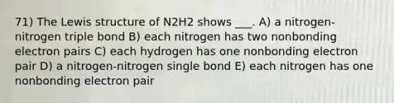 71) The Lewis structure of N2H2 shows ___. A) a nitrogen-nitrogen triple bond B) each nitrogen has two nonbonding electron pairs C) each hydrogen has one nonbonding electron pair D) a nitrogen-nitrogen single bond E) each nitrogen has one nonbonding electron pair