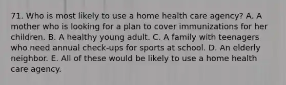 71. Who is most likely to use a home health care agency? A. A mother who is looking for a plan to cover immunizations for her children. B. A healthy young adult. C. A family with teenagers who need annual check-ups for sports at school. D. An elderly neighbor. E. All of these would be likely to use a home health care agency.