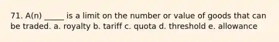 71. A(n) _____ is a limit on the number or value of goods that can be traded. a. royalty b. tariff c. quota d. threshold e. allowance