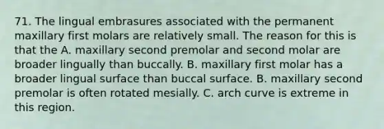 71. The lingual embrasures associated with the permanent maxillary first molars are relatively small. The reason for this is that the A. maxillary second premolar and second molar are broader lingually than buccally. B. maxillary first molar has a broader lingual surface than buccal surface. B. maxillary second premolar is often rotated mesially. C. arch curve is extreme in this region.