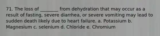 71. The loss of ________ from dehydration that may occur as a result of fasting, severe diarrhea, or severe vomiting may lead to sudden death likely due to heart failure. a. Potassium b. Magnesium c. selenium d. Chloride e. Chromium