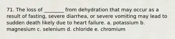 71. The loss of ________ from dehydration that may occur as a result of fasting, severe diarrhea, or severe vomiting may lead to sudden death likely due to heart failure. a. potassium b. magnesium c. selenium d. chloride e. chromium