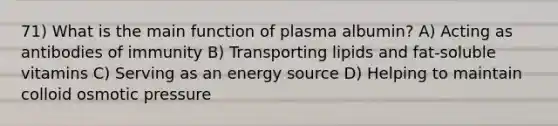 71) What is the main function of plasma albumin? A) Acting as antibodies of immunity B) Transporting lipids and fat-soluble vitamins C) Serving as an energy source D) Helping to maintain colloid osmotic pressure