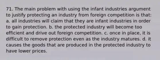 71. The main problem with using the infant industries argument to justify protecting an industry from foreign competition is that: a. all industries will claim that they are infant industries in order to gain protection. b. the protected industry will become too efficient and drive out foreign competition. c. once in place, it is difficult to remove protection even as the industry matures. d. it causes the goods that are produced in the protected industry to have lower prices.