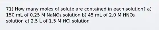 71) How many moles of solute are contained in each solution? a) 150 mL of 0.25 M NaNO₃ solution b) 45 mL of 2.0 M HNO₃ solution c) 2.5 L of 1.5 M HCl solution