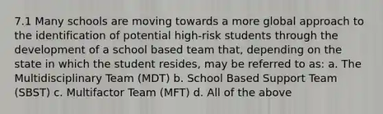 7.1 Many schools are moving towards a more global approach to the identification of potential high-risk students through the development of a school based team that, depending on the state in which the student resides, may be referred to as: a. The Multidisciplinary Team (MDT) b. School Based Support Team (SBST) c. Multifactor Team (MFT) d. All of the above