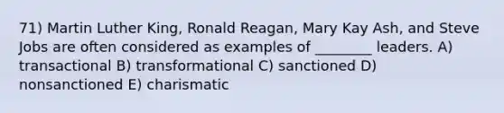 71) Martin Luther King, Ronald Reagan, Mary Kay Ash, and Steve Jobs are often considered as examples of ________ leaders. A) transactional B) transformational C) sanctioned D) nonsanctioned E) charismatic