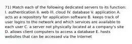 71) Match each of the following dedicated servers to its function: I. authentication II. web III. cloud IV. database V. application A. acts as a repository for application software B. keeps track of user logins to the network and which services are available to each user C. a server not physically located at a company's site D. allows client computers to access a database E. hosts websites that can be accessed via the Internet