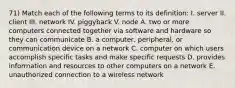 71) Match each of the following terms to its definition: I. server II. client III. network IV. piggyback V. node A. two or more computers connected together via software and hardware so they can communicate B. a computer, peripheral, or communication device on a network C. computer on which users accomplish specific tasks and make specific requests D. provides information and resources to other computers on a network E. unauthorized connection to a wireless network