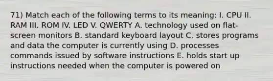 71) Match each of the following terms to its meaning: I. CPU II. RAM III. ROM IV. LED V. QWERTY A. technology used on flat-screen monitors B. standard keyboard layout C. stores programs and data the computer is currently using D. processes commands issued by software instructions E. holds start up instructions needed when the computer is powered on