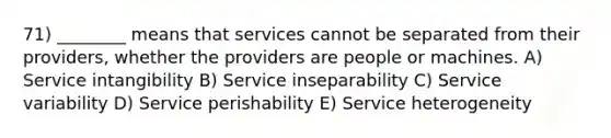 71) ________ means that services cannot be separated from their providers, whether the providers are people or machines. A) Service intangibility B) Service inseparability C) Service variability D) Service perishability E) Service heterogeneity