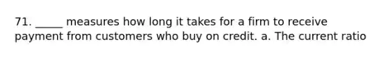 71. _____ measures how long it takes for a firm to receive payment from customers who buy on credit. a. The current ratio