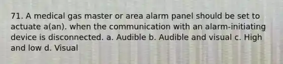 71. A medical gas master or area alarm panel should be set to actuate a(an). when the communication with an alarm-initiating device is disconnected. a. Audible b. Audible and visual c. High and low d. Visual