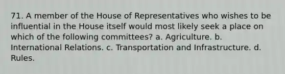 71. A member of the House of Representatives who wishes to be influential in the House itself would most likely seek a place on which of the following committees? a. Agriculture. b. International Relations. c. Transportation and Infrastructure. d. Rules.