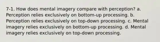 7-1. How does mental imagery compare with perception? a. Perception relies exclusively on bottom-up processing. b. Perception relies exclusively on top-down processing. c. Mental imagery relies exclusively on bottom-up processing. d. Mental imagery relies exclusively on top-down processing.