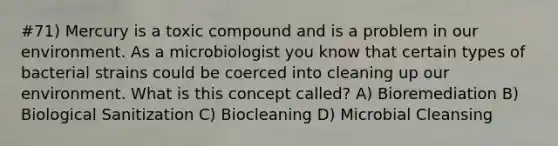 #71) Mercury is a toxic compound and is a problem in our environment. As a microbiologist you know that certain types of bacterial strains could be coerced into cleaning up our environment. What is this concept called? A) Bioremediation B) Biological Sanitization C) Biocleaning D) Microbial Cleansing