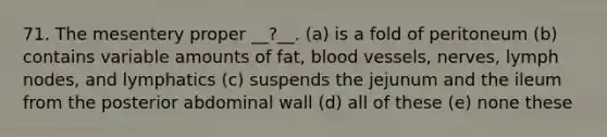 71. The mesentery proper __?__. (a) is a fold of peritoneum (b) contains variable amounts of fat, <a href='https://www.questionai.com/knowledge/kZJ3mNKN7P-blood-vessels' class='anchor-knowledge'>blood vessels</a>, nerves, lymph nodes, and lymphatics (c) suspends the jejunum and the ileum from the posterior abdominal wall (d) all of these (e) none these