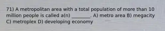 71) A metropolitan area with a total population of more than 10 million people is called a(n) ________. A) metro area B) megacity C) metroplex D) developing economy